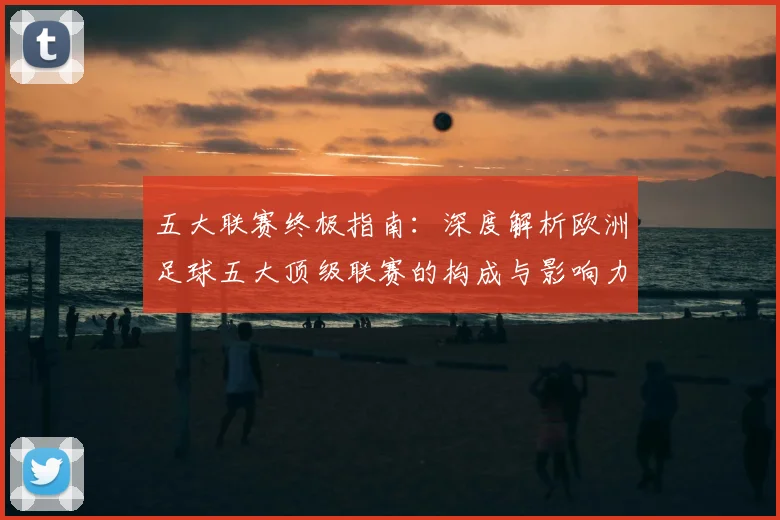 五大联赛终极指南：深度解析欧洲足球五大顶级联赛的构成与影响力