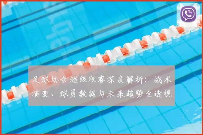 足球协会超级联赛深度解析:战术演变、球员数据与未来趋势全透视