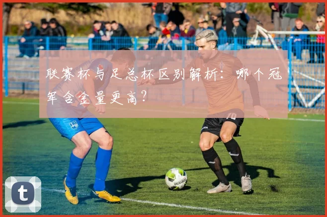 联赛杯与足总杯区别解析:哪个冠军含金量更高?