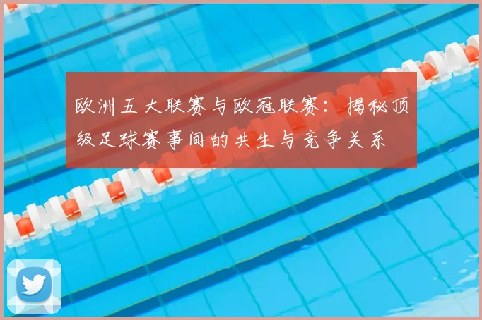 欧洲五大联赛与欧冠联赛:揭秘顶级足球赛事间的共生与竞争关系