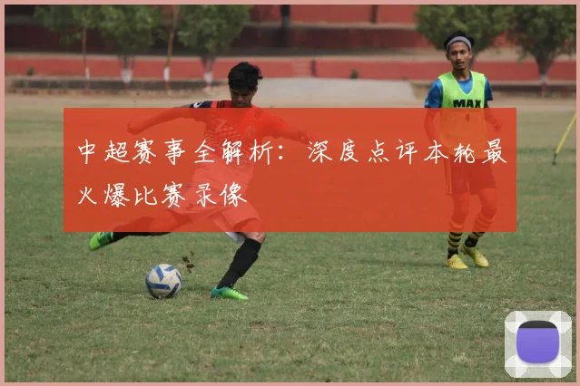 中超赛事全解析:深度点评本轮最火爆比赛录像
